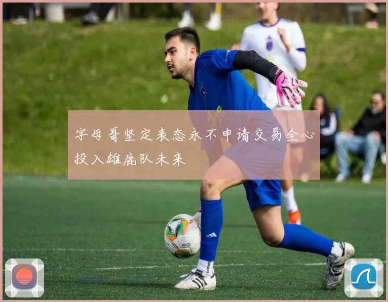字母哥坚定表态永不申请交易全心投入雄鹿队未来