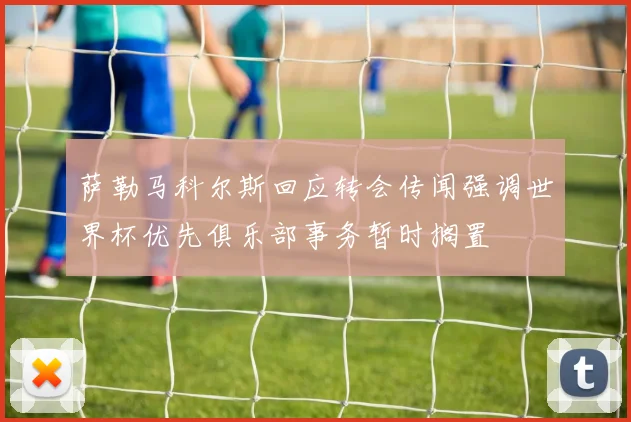 萨勒马科尔斯回应转会传闻强调世界杯优先俱乐部事务暂时搁置