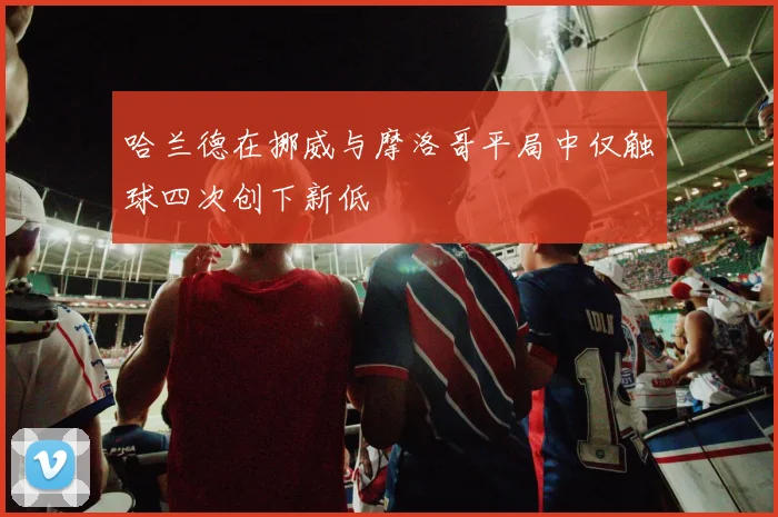 哈兰德在挪威与摩洛哥平局中仅触球四次创下新低