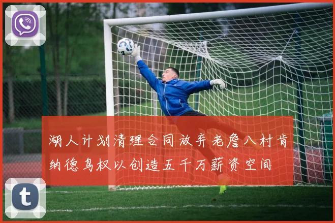 湖人计划清理合同放弃老詹八村肯纳德鸟权以创造五千万薪资空间