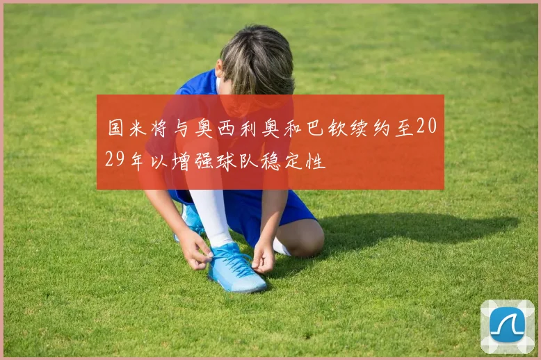 国米将与奥西利奥和巴钦续约至2029年以增强球队稳定性
