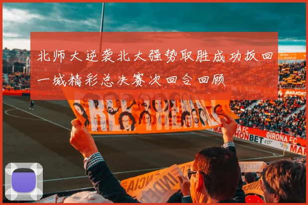 北师大逆袭北大强势取胜成功扳回一城精彩总决赛次回合回顾