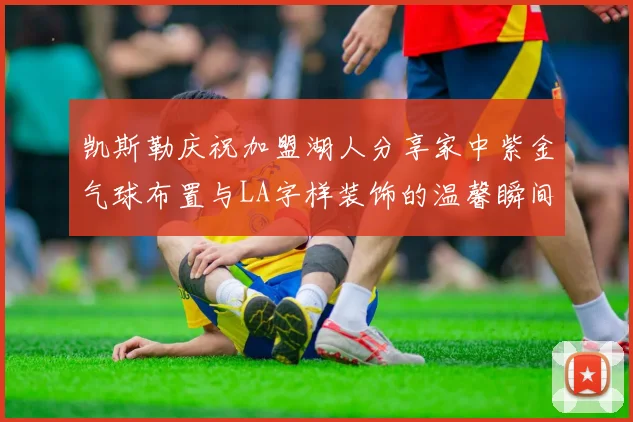 凯斯勒庆祝加盟湖人分享家中紫金气球布置与LA字样装饰的温馨瞬间