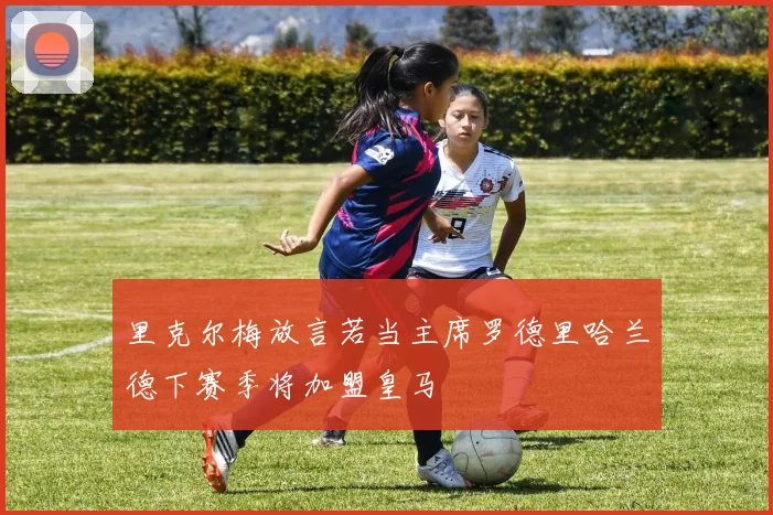 里克尔梅放言若当主席罗德里哈兰德下赛季将加盟皇马