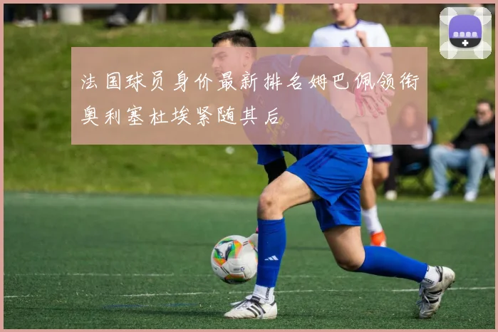 法国球员身价最新排名姆巴佩领衔奥利塞杜埃紧随其后
