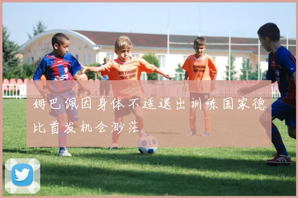 姆巴佩因身体不适退出训练国家德比首发机会渺茫
