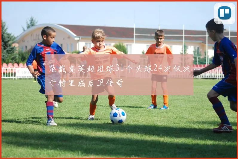 范戴克英超进球31个头球24次仅次于特里成后卫传奇