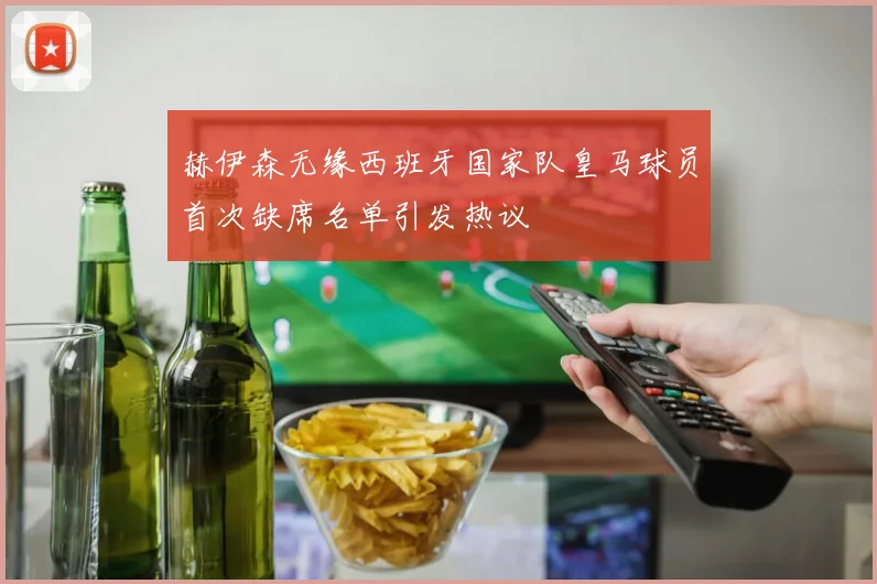 赫伊森无缘西班牙国家队皇马球员首次缺席名单引发热议
