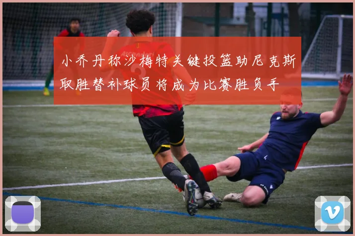 小乔丹称沙梅特关键投篮助尼克斯取胜替补球员将成为比赛胜负手