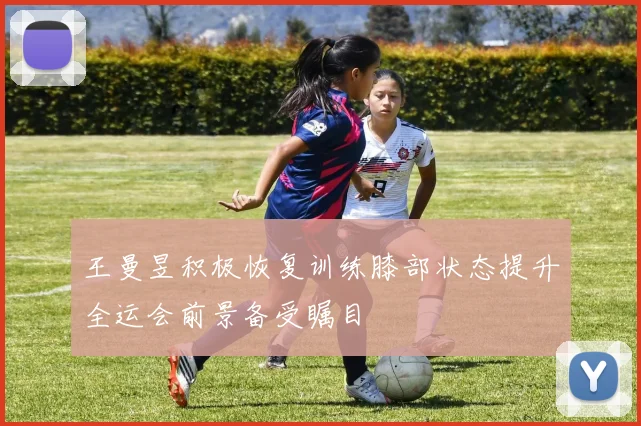王曼昱积极恢复训练膝部状态提升全运会前景备受瞩目