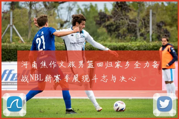河南焦作文旅男篮回归家乡全力备战NBL新赛季展现斗志与决心
