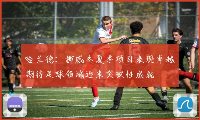 哈兰德：挪威冬夏季项目表现卓越期待足球领域迎来突破性成就