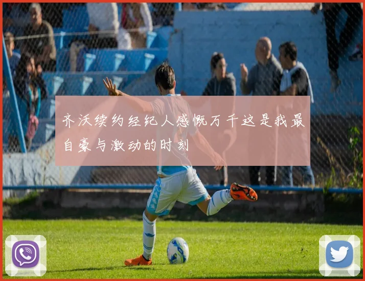 齐沃续约经纪人感慨万千这是我最自豪与激动的时刻