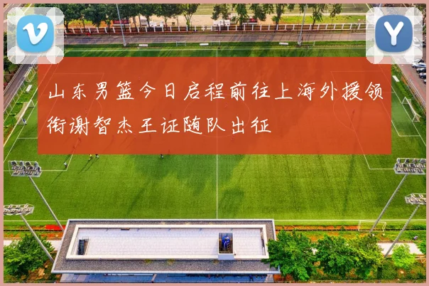 山东男篮今日启程前往上海外援领衔谢智杰王证随队出征