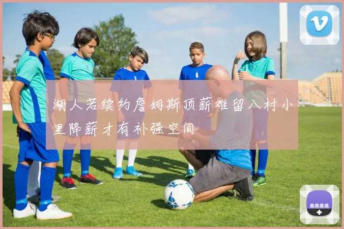 湖人若续约詹姆斯顶薪难留八村小里降薪才有补强空间