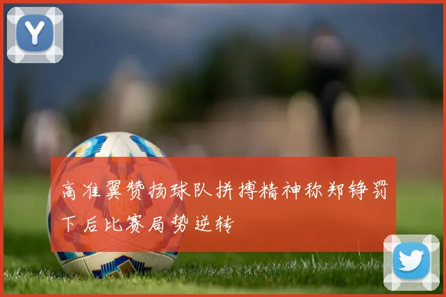 高准翼赞扬球队拼搏精神称郑铮罚下后比赛局势逆转