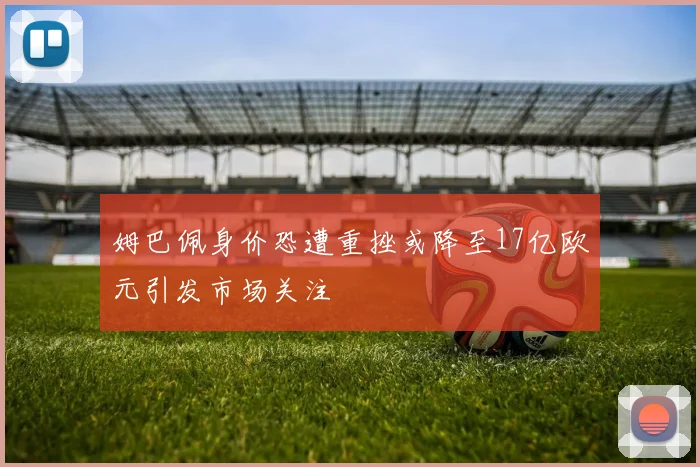姆巴佩身价恐遭重挫或降至17亿欧元引发市场关注