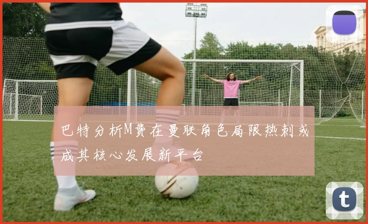 巴特分析M费在曼联角色局限热刺或成其核心发展新平台