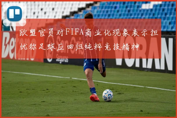 欧盟官员对FIFA商业化现象表示担忧称足球应回归纯粹竞技精神