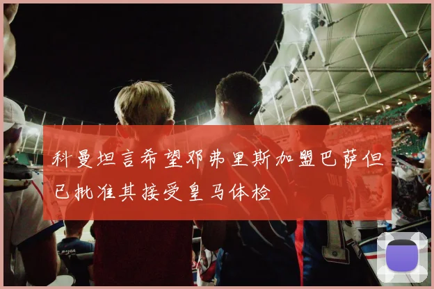 科曼坦言希望邓弗里斯加盟巴萨但已批准其接受皇马体检