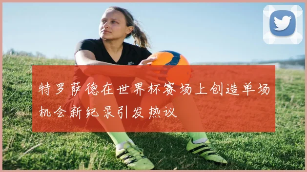 特罗萨德在世界杯赛场上创造单场机会新纪录引发热议