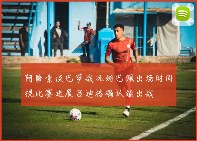 阿隆索谈巴萨战况姆巴佩出场时间视比赛进展吕迪格确认能出战